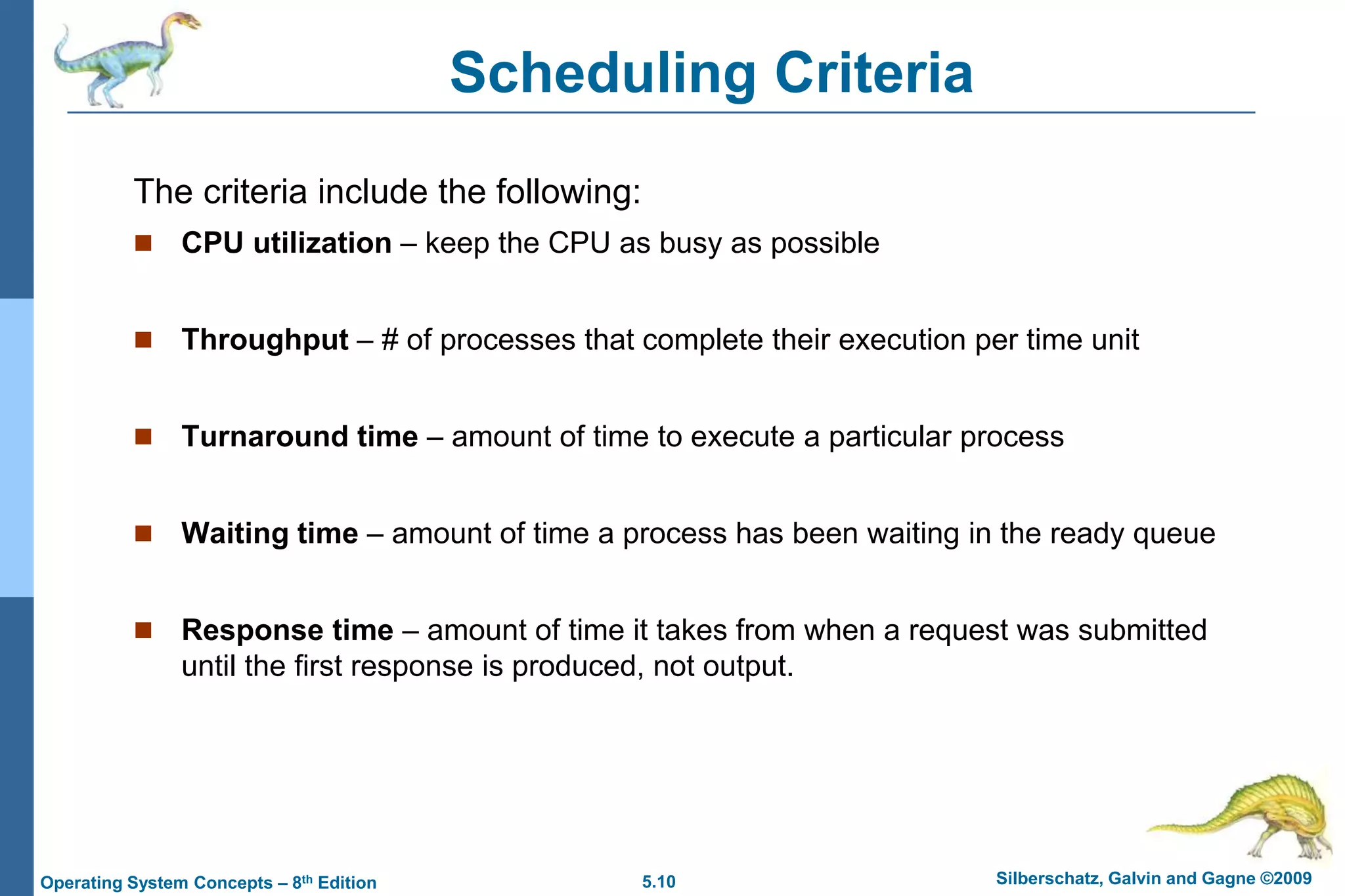 5.10 Silberschatz, Galvin and Gagne ©2009Operating System Concepts – 8th Edition
Scheduling Criteria
The criteria include the following:
 CPU utilization – keep the CPU as busy as possible
 Throughput – # of processes that complete their execution per time unit
 Turnaround time – amount of time to execute a particular process
 Waiting time – amount of time a process has been waiting in the ready queue
 Response time – amount of time it takes from when a request was submitted
until the first response is produced, not output.
 