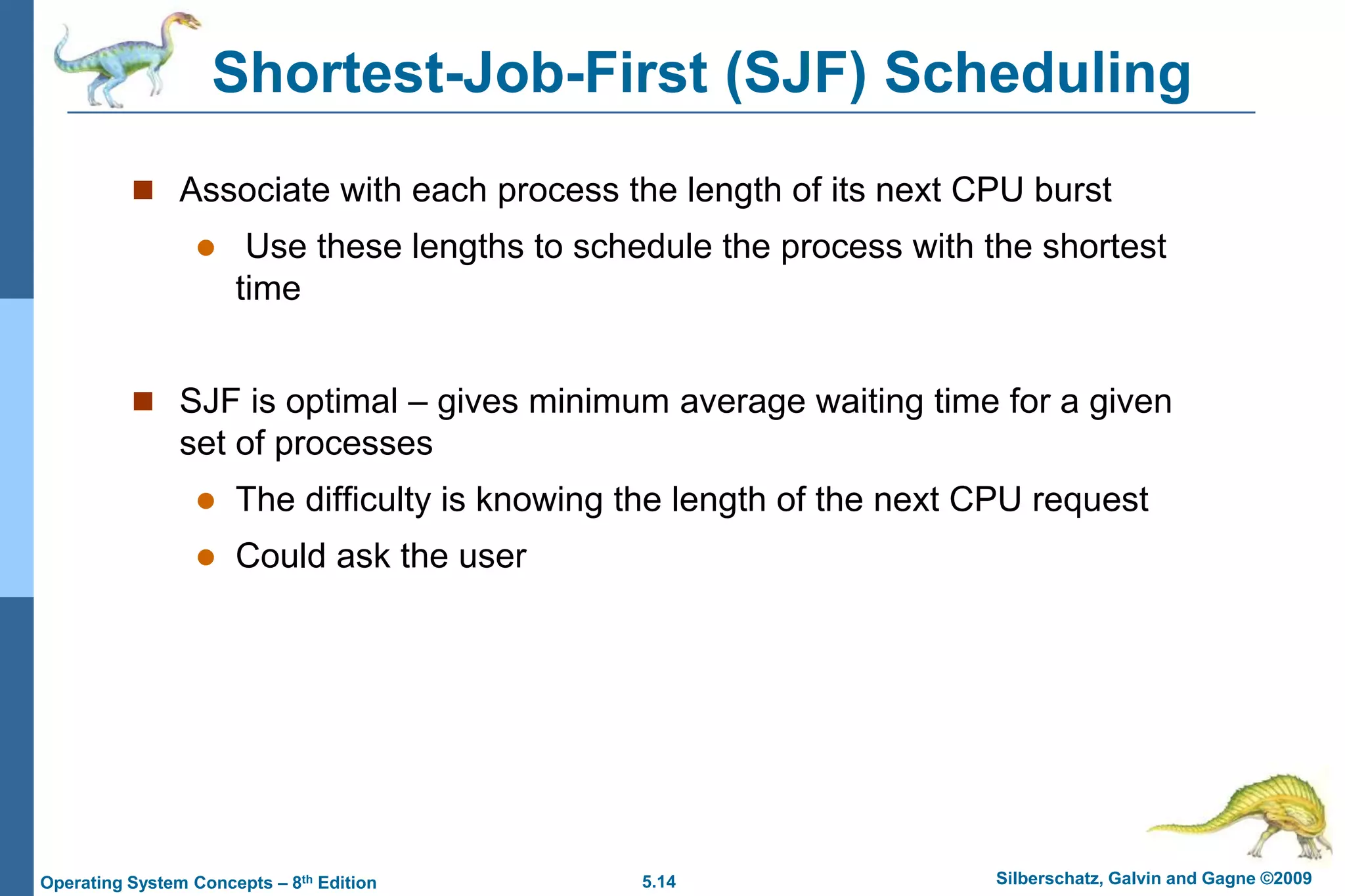 5.14 Silberschatz, Galvin and Gagne ©2009Operating System Concepts – 8th Edition
Shortest-Job-First (SJF) Scheduling
 Associate with each process the length of its next CPU burst
 Use these lengths to schedule the process with the shortest
time
 SJF is optimal – gives minimum average waiting time for a given
set of processes
 The difficulty is knowing the length of the next CPU request
 Could ask the user
 
