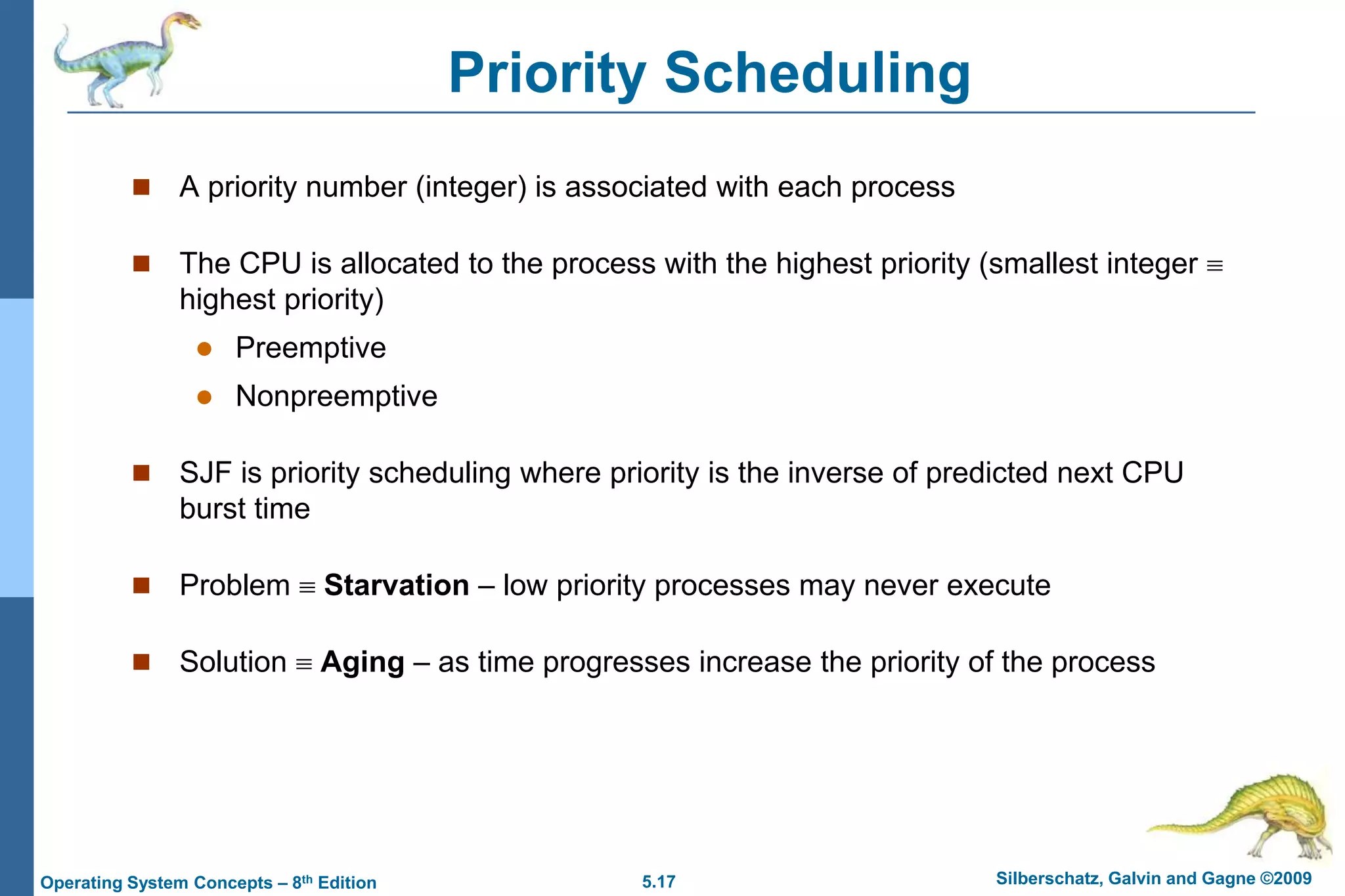 5.17 Silberschatz, Galvin and Gagne ©2009Operating System Concepts – 8th Edition
Priority Scheduling
 A priority number (integer) is associated with each process
 The CPU is allocated to the process with the highest priority (smallest integer 
highest priority)
 Preemptive
 Nonpreemptive
 SJF is priority scheduling where priority is the inverse of predicted next CPU
burst time
 Problem  Starvation – low priority processes may never execute
 Solution  Aging – as time progresses increase the priority of the process
 