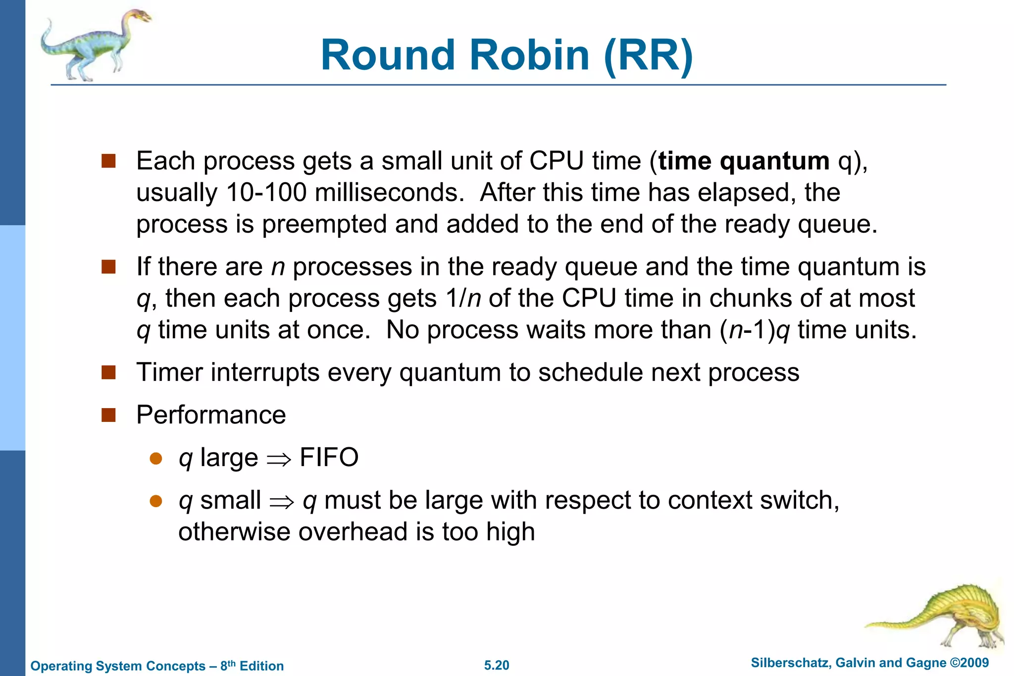 5.20 Silberschatz, Galvin and Gagne ©2009Operating System Concepts – 8th Edition
Round Robin (RR)
 Each process gets a small unit of CPU time (time quantum q),
usually 10-100 milliseconds. After this time has elapsed, the
process is preempted and added to the end of the ready queue.
 If there are n processes in the ready queue and the time quantum is
q, then each process gets 1/n of the CPU time in chunks of at most
q time units at once. No process waits more than (n-1)q time units.
 Timer interrupts every quantum to schedule next process
 Performance
 q large  FIFO
 q small  q must be large with respect to context switch,
otherwise overhead is too high
 