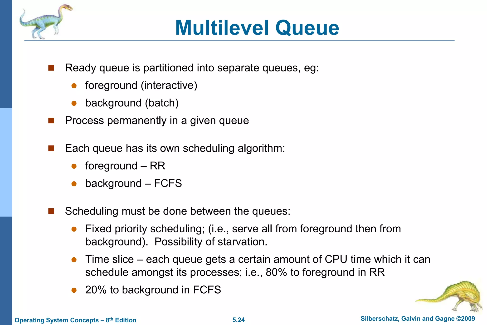 5.24 Silberschatz, Galvin and Gagne ©2009Operating System Concepts – 8th Edition
Multilevel Queue
 Ready queue is partitioned into separate queues, eg:
 foreground (interactive)
 background (batch)
 Process permanently in a given queue
 Each queue has its own scheduling algorithm:
 foreground – RR
 background – FCFS
 Scheduling must be done between the queues:
 Fixed priority scheduling; (i.e., serve all from foreground then from
background). Possibility of starvation.
 Time slice – each queue gets a certain amount of CPU time which it can
schedule amongst its processes; i.e., 80% to foreground in RR
 20% to background in FCFS
 