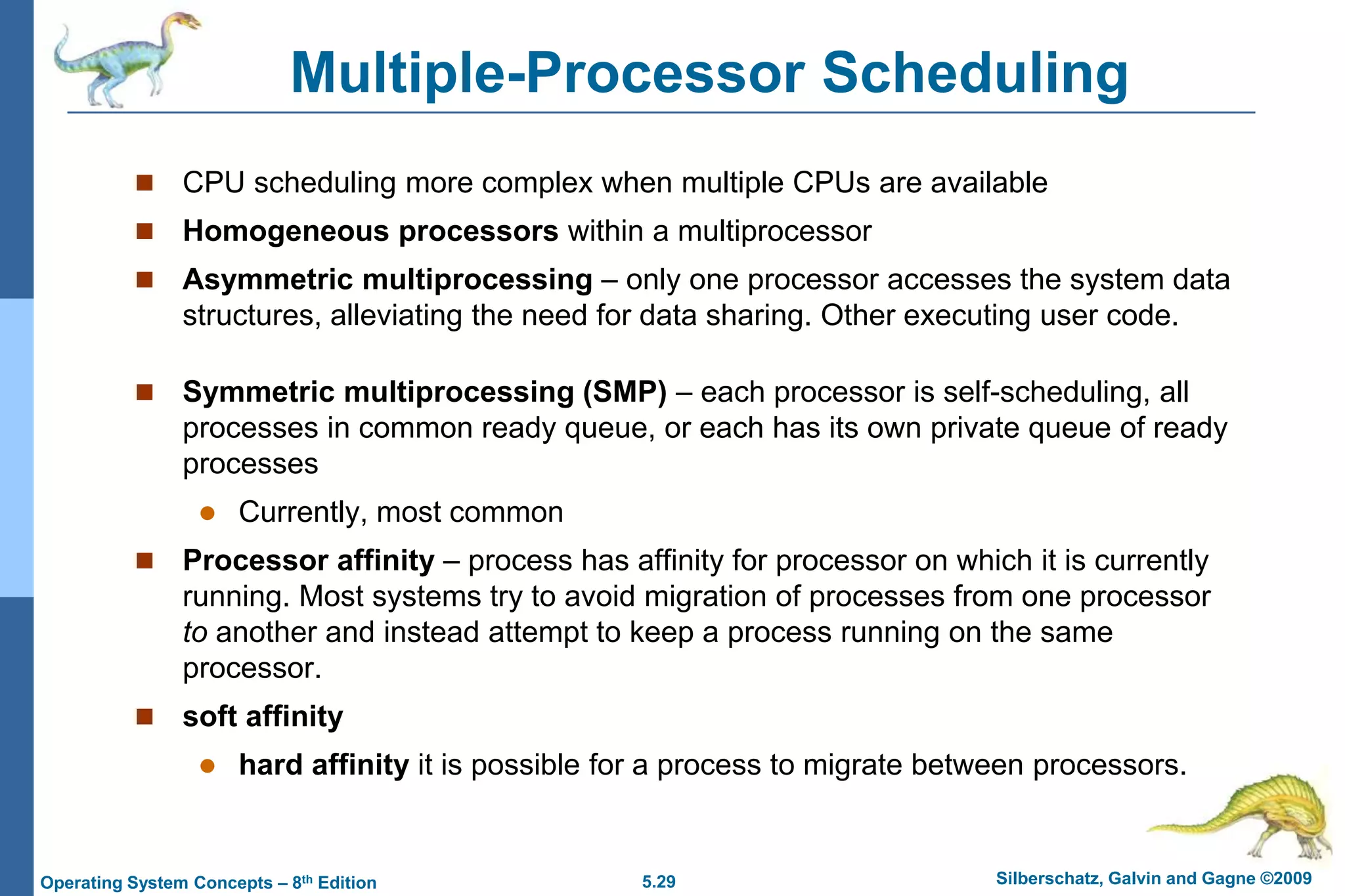 5.29 Silberschatz, Galvin and Gagne ©2009Operating System Concepts – 8th Edition
Multiple-Processor Scheduling
 CPU scheduling more complex when multiple CPUs are available
 Homogeneous processors within a multiprocessor
 Asymmetric multiprocessing – only one processor accesses the system data
structures, alleviating the need for data sharing. Other executing user code.
 Symmetric multiprocessing (SMP) – each processor is self-scheduling, all
processes in common ready queue, or each has its own private queue of ready
processes
 Currently, most common
 Processor affinity – process has affinity for processor on which it is currently
running. Most systems try to avoid migration of processes from one processor
to another and instead attempt to keep a process running on the same
processor.
 soft affinity
 hard affinity it is possible for a process to migrate between processors.
 