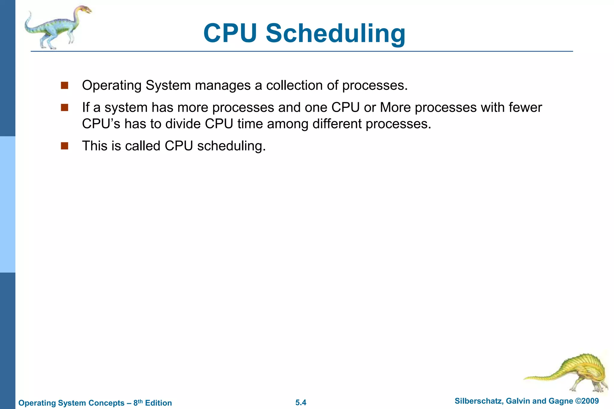 5.4 Silberschatz, Galvin and Gagne ©2009Operating System Concepts – 8th Edition
CPU Scheduling
 Operating System manages a collection of processes.
 If a system has more processes and one CPU or More processes with fewer
CPU’s has to divide CPU time among different processes.
 This is called CPU scheduling.
 