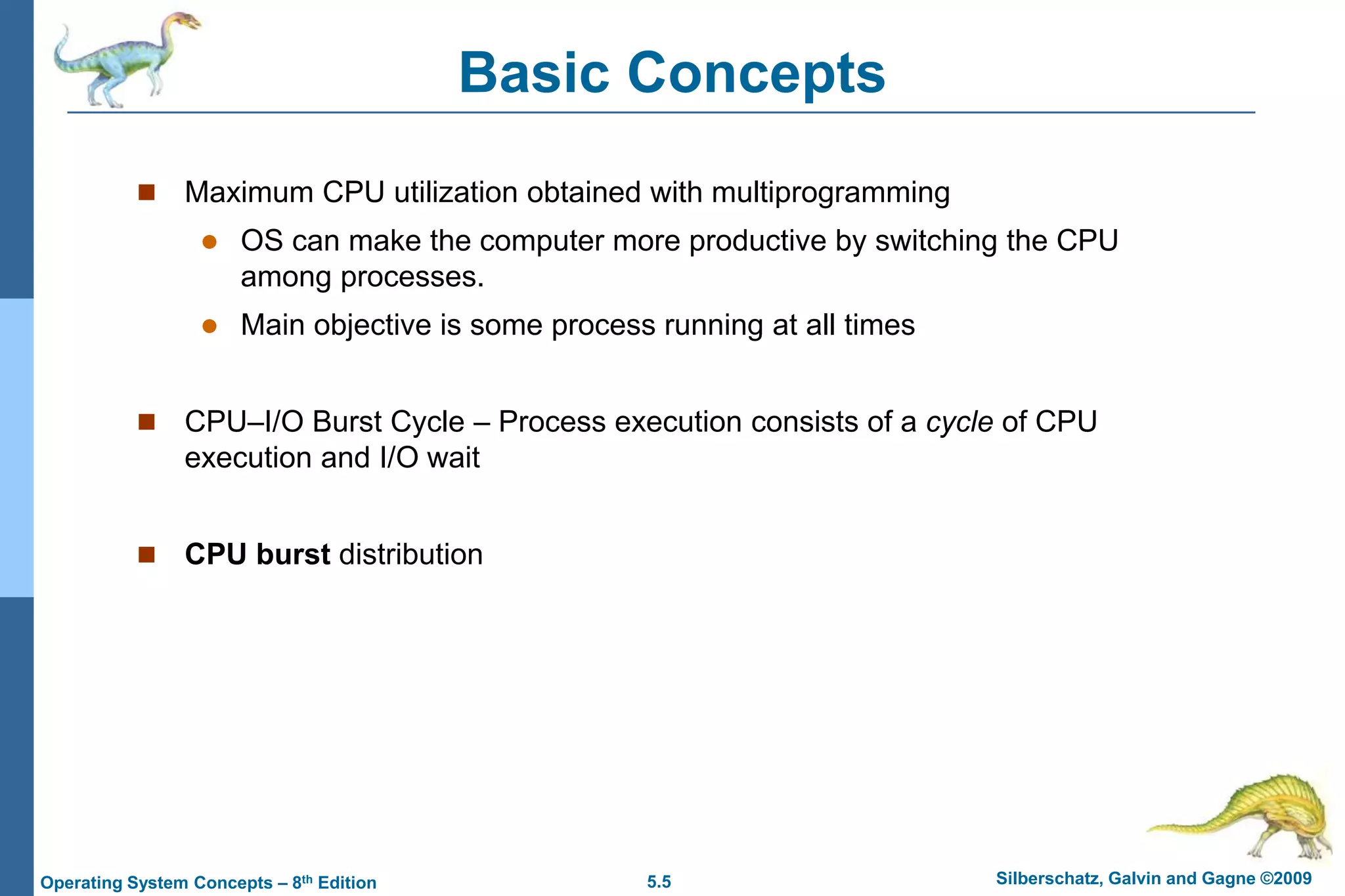 5.5 Silberschatz, Galvin and Gagne ©2009Operating System Concepts – 8th Edition
Basic Concepts
 Maximum CPU utilization obtained with multiprogramming
 OS can make the computer more productive by switching the CPU
among processes.
 Main objective is some process running at all times
 CPU–I/O Burst Cycle – Process execution consists of a cycle of CPU
execution and I/O wait
 CPU burst distribution
 