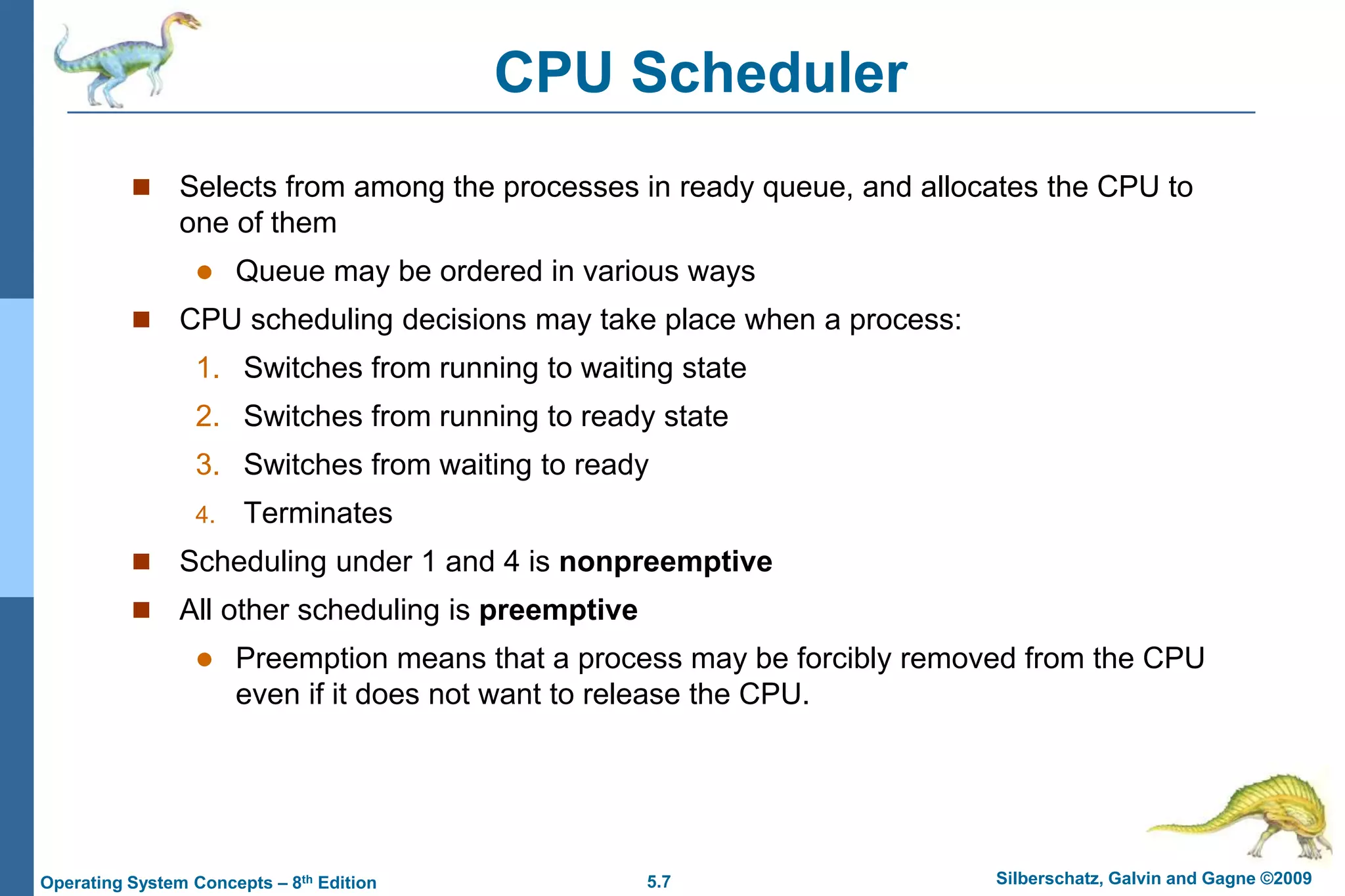 5.7 Silberschatz, Galvin and Gagne ©2009Operating System Concepts – 8th Edition
CPU Scheduler
 Selects from among the processes in ready queue, and allocates the CPU to
one of them
 Queue may be ordered in various ways
 CPU scheduling decisions may take place when a process:
1. Switches from running to waiting state
2. Switches from running to ready state
3. Switches from waiting to ready
4. Terminates
 Scheduling under 1 and 4 is nonpreemptive
 All other scheduling is preemptive
 Preemption means that a process may be forcibly removed from the CPU
even if it does not want to release the CPU.
 
