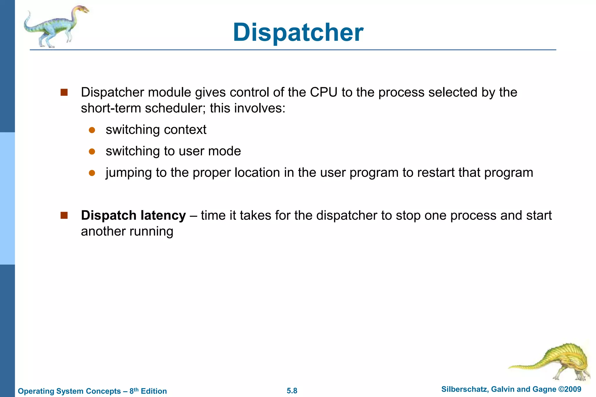 5.8 Silberschatz, Galvin and Gagne ©2009Operating System Concepts – 8th Edition
Dispatcher
 Dispatcher module gives control of the CPU to the process selected by the
short-term scheduler; this involves:
 switching context
 switching to user mode
 jumping to the proper location in the user program to restart that program
 Dispatch latency – time it takes for the dispatcher to stop one process and start
another running
 