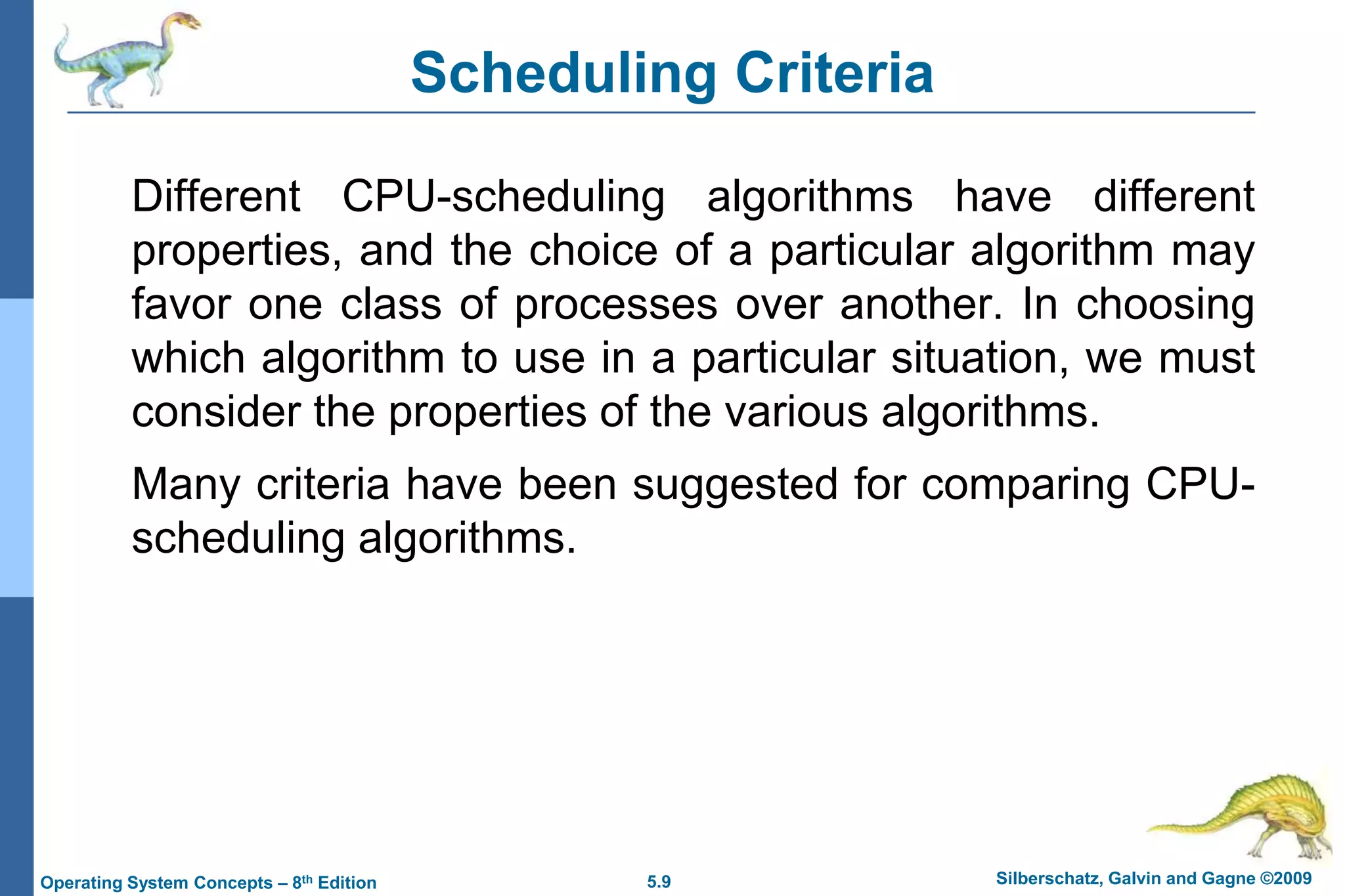 5.9 Silberschatz, Galvin and Gagne ©2009Operating System Concepts – 8th Edition
Different CPU-scheduling algorithms have different
properties, and the choice of a particular algorithm may
favor one class of processes over another. In choosing
which algorithm to use in a particular situation, we must
consider the properties of the various algorithms.
Many criteria have been suggested for comparing CPU-
scheduling algorithms.
Scheduling Criteria
 