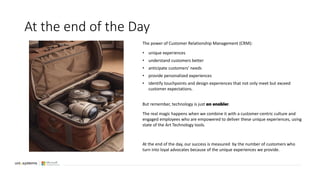 At the end of the Day
The power of Customer Relationship Management (CRM):
• unique experiences
• understand customers better
• anticipate customers’ needs
• provide personalized experiences
• identify touchpoints and design experiences that not only meet but exceed
customer expectations.
But remember, technology is just an enabler.
The real magic happens when we combine it with a customer-centric culture and
engaged employees who are empowered to deliver these unique experiences, using
state of the Art Technology tools.
At the end of the day, our success is measured by the number of customers who
turn into loyal advocates because of the unique experiences we provide.
 