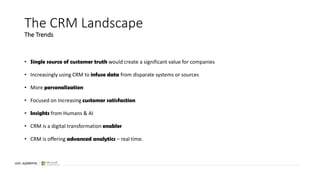 • Single source of customer truth would create a significant value for companies
• Increasingly using CRM to infuse data from disparate systems or sources
• More personalization
• Focused on Increasing customer satisfaction
• Insights from Humans & AI
• CRM is a digital transformation enabler
• CRM is offering advanced analytics – real time.
The CRM Landscape
The Trends
 