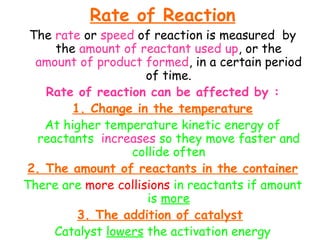 Rate of Reaction
The rate or speed of reaction is measured by
the amount of reactant used up, or the
amount of product formed, in a certain period
of time.
Rate of reaction can be affected by :
1. Change in the temperature
At higher temperature kinetic energy of
reactants increases so they move faster and
collide often
2. The amount of reactants in the container
There are more collisions in reactants if amount
is more
3. The addition of catalyst
Catalyst lowers the activation energy
 