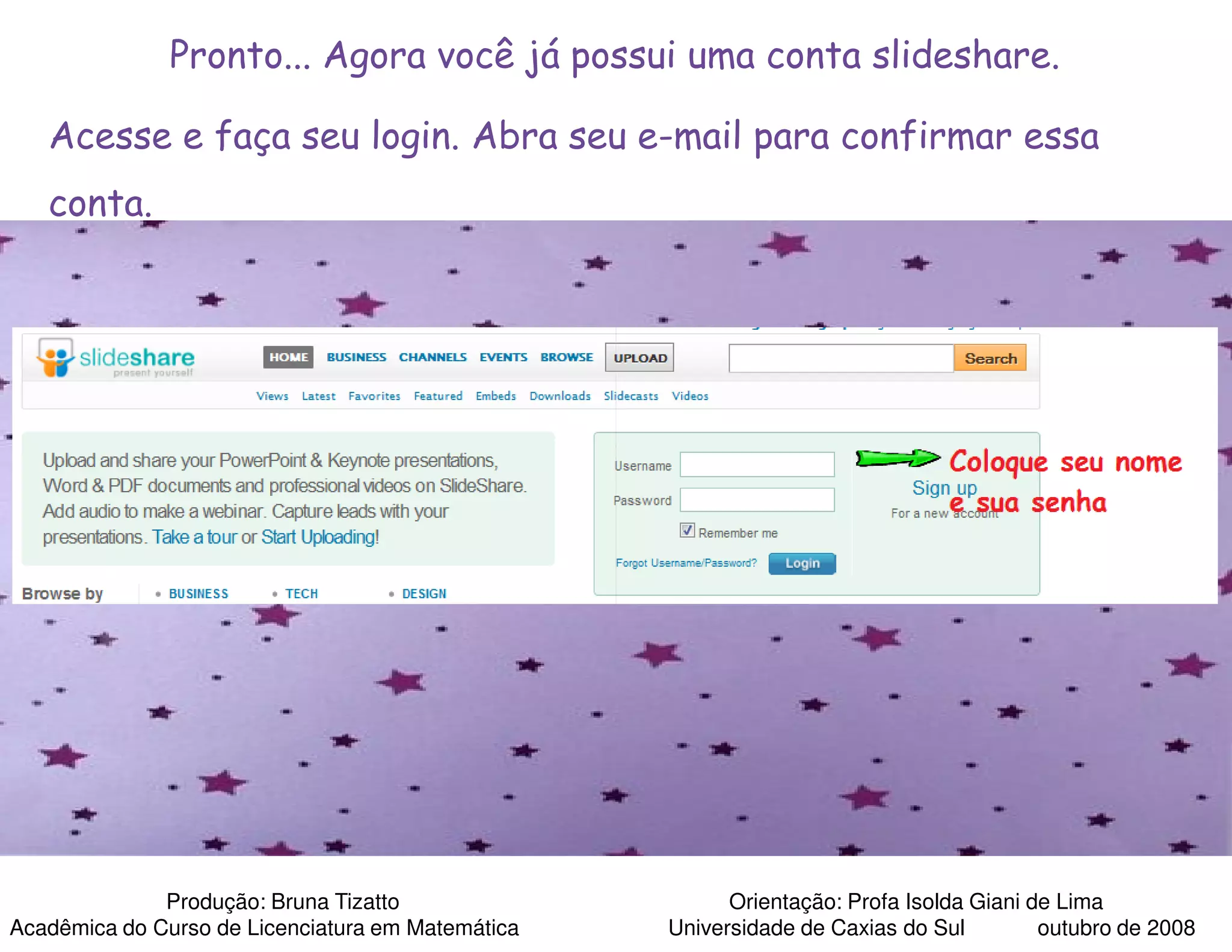 Pronto... Agora você já possui uma conta slideshare.

   Acesse e faça seu login. Abra seu e-mail para confirmar essa
   conta.




              Produção: Bruna Tizatto                    Orientação: Profa Isolda Giani de Lima
Acadêmica do Curso de Licenciatura em Matemática   Universidade de Caxias do Sul         outubro de 2008
 