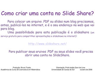 Como criar uma conta no Slide Share?
       Para colocar um arquivo .PDF ou slides num blog precisamos,
                                          PDF
antes, publicá-los na internet, e é o seu endereço na web que vai
para blog.
       Uma possibilidade para esta publicação é o slideshare (um
serviço gratuito para compartilhar apresentações e slideshows na internet):


                                 http://www.slideshare.net/

         Para publicar seus aruivos .PDF ou seus slides você precisa
                    abrir uma conta no SlideShare.


              Produção: Bruna Tizatto                    Orientação: Profa Isolda Giani de Lima
Acadêmica do Curso de Licenciatura em Matemática   Universidade de Caxias do Sul         outubro de 2008
 