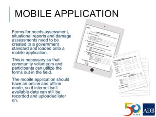 MOBILE APPLICATION
Forms for needs assessment,
situational reports and damage
assessments need to be
created to a government
standard and loaded onto a
mobile application.
This is necessary so that
community volunteers and
participants can utilize the
forms out in the field.
The mobile application should
have an online and offline
mode, so if internet isn’t
available data can still be
recorded and uploaded later
on.
 