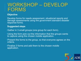 WORKSHOP – DEVELOP
FORMS
Objective
Develop forms for needs assessment, situational reports and
damage assessments using the government standard disaster
response forms.
Suggested steps
Gather in 3 small groups (one group for each form).
Using the form pick out the information that the groups wants
to capture using the chosen mobile application.
Present the forms to the group, so that everyone agrees on the
criteria.
Finalize 3 forms and add them to the chosen mobile
application.
 