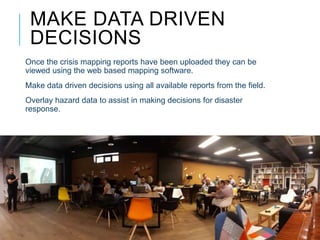 MAKE DATA DRIVEN
DECISIONS
Once the crisis mapping reports have been uploaded they can be
viewed using the web based mapping software.
Make data driven decisions using all available reports from the field.
Overlay hazard data to assist in making decisions for disaster
response.
 