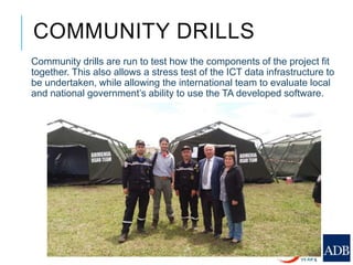 COMMUNITY DRILLS
Community drills are run to test how the components of the project fit
together. This also allows a stress test of the ICT data infrastructure to
be undertaken, while allowing the international team to evaluate local
and national government’s ability to use the TA developed software.
 