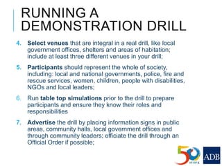 RUNNING A
DEMONSTRATION DRILL
4. Select venues that are integral in a real drill, like local
government offices, shelters and areas of habitation;
include at least three different venues in your drill;
5. Participants should represent the whole of society,
including: local and national governments, police, fire and
rescue services, women, children, people with disabilities,
NGOs and local leaders;
6. Run table top simulations prior to the drill to prepare
participants and ensure they know their roles and
responsibilities
7. Advertise the drill by placing information signs in public
areas, community halls, local government offices and
through community leaders; officiate the drill through an
Official Order if possible;
 
