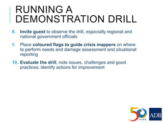 RUNNING A
DEMONSTRATION DRILL
8. Invite guest to observe the drill, especially regional and
national government officials
9. Place coloured flags to guide crisis mappers on where
to perform needs and damage assessment and situational
reporting
10. Evaluate the drill, note issues, challenges and good
practices; identify actions for improvement
 