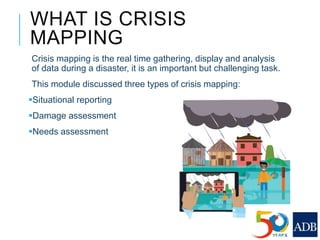 WHAT IS CRISIS
MAPPING
Crisis mapping is the real time gathering, display and analysis
of data during a disaster, it is an important but challenging task.
This module discussed three types of crisis mapping:
Situational reporting
Damage assessment
Needs assessment
 