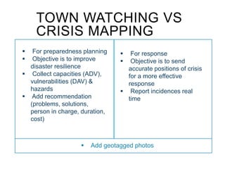  For preparedness planning
 Objective is to improve
disaster resilience
 Collect capacities (ADV),
vulnerabilities (DAV) &
hazards
 Add recommendation
(problems, solutions,
person in charge, duration,
cost)
 For response
 Objective is to send
accurate positions of crisis
for a more effective
response
 Report incidences real
time
 Add geotagged photos
TOWN WATCHING VS
CRISIS MAPPING
 