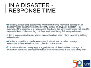 IN A DISASTER -
RESPONSE TIME
The ability, speed and accuracy to which community members can report on
disaster varies depending on the severity, extent and type of disaster - For
example, if the disaster is a reoccurring flood and the community does not need to
evacuate then crisis mapping can happen immediately following a disaster.
If it is a large scale disaster where evacuation has taken place, reporting is likely
to be delayed.
Whether a report is a needs assessment, situational report or damage
assessment the method for data collection is the same.
A report consists of taking a geo-tagged picture of the situation, damage or
location of need and adding information that corresponds in the data entry form
 