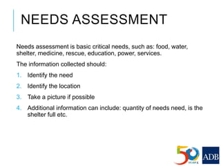 NEEDS ASSESSMENT
Needs assessment is basic critical needs, such as: food, water,
shelter, medicine, rescue, education, power, services.
The information collected should:
1. Identify the need
2. Identify the location
3. Take a picture if possible
4. Additional information can include: quantity of needs need, is the
shelter full etc.
 