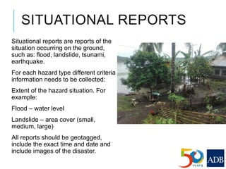 SITUATIONAL REPORTS
Situational reports are reports of the
situation occurring on the ground,
such as: flood, landslide, tsunami,
earthquake.
For each hazard type different criteria
information needs to be collected:
Extent of the hazard situation. For
example:
Flood – water level
Landslide – area cover (small,
medium, large)
All reports should be geotagged,
include the exact time and date and
include images of the disaster.
 