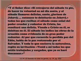 “Y el Señor dice: «Si retrajeres del sábado tu pie,
de hacer tu voluntad en mi día santo, y al
sábado llamares delicias, santo, glorioso de
Jehová; ... entonces te deleitarás en Jehová.»
todos los que reciban el sábado como señal del
poder creador y redentor de Cristo, les
resultará una delicia. Viendo a Cristo en él, se
deleitan en él. El sábado les indica las obras de la
creación como evidencia de su gran poder
redentor. Al par que recuerda la perdida paz del
Edén, habla de la paz restaurada por el
Salvador. Y todo lo que encierra la naturaleza,
repite su invitación: «Venid a mí todos los que
estáis trabajados y cargados, que yo os haré
descansar.»”
E.G.W. (El Deseado de todas las gentes, cp. 29, pg. 255)
 
