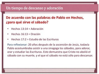 • Hechos 13:14 = Adoración
• Hechos 16:13 = Oración
• Hechos 17:2 = Estudio de las Escrituras
Para reflexionar: 20 años después de la ascensión de Jesús, todavía
Pablo acostumbraba asistir a una sinagoga los sábados, para adorar,
orar y estudiar las Escrituras. Esto demuestra que Cristo no abolió el
sábado con su muerte, y el que el sábado no está sólo para descansar.
De acuerdo con las palabras de Pablo en Hechos,
¿para qué sirve el sábado?
Un tiempo de descanso y adoración
 
