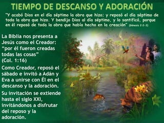 “Y acabó Dios en el día séptimo la obra que hizo; y reposó el día séptimo de
toda la obra que hizo. Y bendijo Dios al día séptimo, y lo santificó, porque
en él reposó de toda la obra que había hecho en la creación” (Génesis 2:2-3)
La Biblia nos presenta a
Jesús como el Creador:
“por él fueron creadas
todas las cosas”
(Col. 1:16)
Como Creador, reposó el
sábado e invitó a Adán y
Eva a unirse con Él en el
descanso y la adoración.
Su invitación se extiende
hasta el siglo XXI,
invitándonos a disfrutar
del reposo y la
adoración.
 