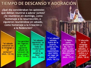¿Qué día consideraban los apóstoles
que debían reunirse a adorar juntos?
¿Se reunieron en domingo, como
homenaje a la resurrección, o
siguieron reuniéndose en sábado,
como homenaje a la Creación y
a la Redención?
“el sábado
entraron en
la sinagoga y
se
sentaron”
(Hch. 13:14)
“los gentiles
les rogaron
que el
siguiente
sábado les
hablasen de
estas cosas”
(Hch. 13:42)
“Al sábado
siguiente, se
reunió casi
toda la
ciudad para
oír la
palabra de
Dios”
(Hch. 13:44)
“Y el sábado
salimos
fuera de la
puerta,
junto al río,
donde
suponíamos
que había
un lugar de
oración”
(Hch. 16:13)
“Y Pablo,
como
acostumbra
ba, fue a
ellos, y por
tres sábados
discutió con
ellos”
(Hch. 17:2)
“Y discutía
en la
sinagoga
todos los
sábados, y
persuadía a
judíos y a
griegos”
(Hch. 18:4)
 