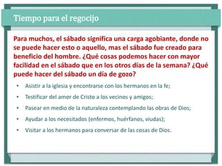 • Asistir a la iglesia y encontrarse con los hermanos en la fe;
• Testificar del amor de Cristo a los vecinos y amigos;
• Pasear en medio de la naturaleza contemplando las obras de Dios;
• Ayudar a los necesitados (enfermos, huérfanos, viudas);
• Visitar a los hermanos para conversar de las cosas de Dios.
Para muchos, el sábado significa una carga agobiante, donde no
se puede hacer esto o aquello, mas el sábado fue creado para
beneficio del hombre. ¿Qué cosas podemos hacer con mayor
facilidad en el sábado que en los otros días de la semana? ¿Qué
puede hacer del sábado un día de gozo?
Tiempo para el regocijo
 