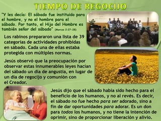 “Y les decía: El sábado fue instituido para
el hombre, y no el hombre para el
sábado. Por tanto, el Hijo del Hombre es
también señor del sábado” (Marcos 2:27-28)
Los rabinos prepararon una lista de 39
categorías de actividades prohibidas
en sábado. Cada una de ellas estaba
protegida con múltiples normas.
Jesús observó que la preocupación por
observar estas innumerables leyes hacían
del sábado un día de angustia, en lugar de
un día de regocijo y comunión con
el Creador.
Jesús dijo que el sábado había sido hecho para el
beneficio de los humanos, y no al revés. Es decir,
el sábado no fue hecho para ser adorado, sino a
fin de dar oportunidades para adorar. Es un don
para todos los humanos, y no tiene la intención de
oprimir, sino de proporcionar liberación y alivio.
 