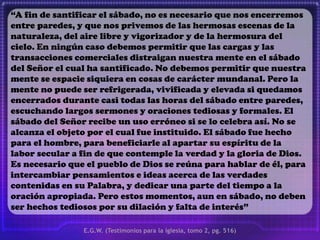 “A fin de santificar el sábado, no es necesario que nos encerremos
entre paredes, y que nos privemos de las hermosas escenas de la
naturaleza, del aire libre y vigorizador y de la hermosura del
cielo. En ningún caso debemos permitir que las cargas y las
transacciones comerciales distraigan nuestra mente en el sábado
del Señor el cual ha santificado. No debemos permitir que nuestra
mente se espacie siquiera en cosas de carácter mundanal. Pero la
mente no puede ser refrigerada, vivificada y elevada si quedamos
encerrados durante casi todas las horas del sábado entre paredes,
escuchando largos sermones y oraciones tediosas y formales. El
sábado del Señor recibe un uso erróneo si se lo celebra así. No se
alcanza el objeto por el cual fue instituido. El sábado fue hecho
para el hombre, para beneficiarle al apartar su espíritu de la
labor secular a fin de que contemple la verdad y la gloria de Dios.
Es necesario que el pueblo de Dios se reúna para hablar de él, para
intercambiar pensamientos e ideas acerca de las verdades
contenidas en su Palabra, y dedicar una parte del tiempo a la
oración apropiada. Pero estos momentos, aun en sábado, no deben
ser hechos tediosos por su dilación y falta de interés”
E.G.W. (Testimonios para la iglesia, tomo 2, pg. 516)
 