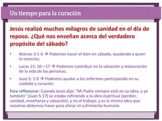 • Marcos 3:1-6  Podemos hacer el bien en sábado, ayudando a quien
lo necesita;
• Lucas 13: 10—17  Podemos contribuir en la salvación y restauración
de la vida de las personas;
• Juan 5: 1-9  Podemos ayudar a los enfermos participando en su
cuidado y curación.
Para reflexionar: Cuando Jesús dijo: “Mi Padre siempre está en su obra, y yo
también” (Juan 5:17) se estaba refiriendo a la obra espiritual (perdón,
sanidad, enseñanza y salvación), y no al trabajo; y es la misma obra que
nosotros debemos hacer para aliviar el sufrimiento humano.
Jesús realizó muchos milagros de sanidad en el día de
reposo. ¿Qué nos enseñan acerca del verdadero
propósito del sábado?
Un tiempo para la curación
 