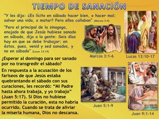 “Y les dijo: ¿Es lícito en sábado hacer bien, o hacer mal;
salvar una vida, o matar? Pero ellos callaban” (Marcos 3:4)
“Pero el principal de la sinagoga,
enojado de que Jesús hubiese sanado
en sábado, dijo a la gente: Seis días
hay en que se debe trabajar; en
éstos, pues, venid y sed sanados, y
no en sábado” (Lucas 13:14)
¿Esperar al domingo para ser sanado
por no transgredir el sábado?
En respuesta a la acusación de los
fariseos de que Jesús estaba
quebrantando el sábado con sus
curaciones, les recordó: “Mi Padre
hasta ahora trabaja, y yo trabajo”
(Juan 5:17). Si Dios no hubiese
permitido la curación, esta no habría
ocurrido. Cuando se trata de aliviar
la miseria humana, Dios no descansa.
Marcos 3:1-6 Lucas 13:10-17
Juan 5:1-9
Juan 9:1-14
 