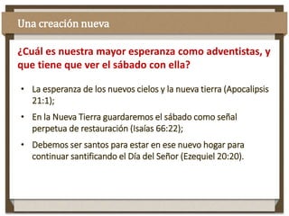 • La esperanza de los nuevos cielos y la nueva tierra (Apocalipsis
21:1);
• En la Nueva Tierra guardaremos el sábado como señal
perpetua de restauración (Isaías 66:22);
• Debemos ser santos para estar en ese nuevo hogar para
continuar santificando el Día del Señor (Ezequiel 20:20).
¿Cuál es nuestra mayor esperanza como adventistas, y
que tiene que ver el sábado con ella?
Una creación nueva
 