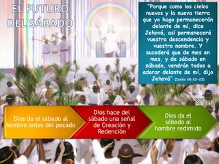 “Porque como los cielos
nuevos y la nueva tierra
que yo hago permanecerán
delante de mí, dice
Jehová, así permanecerá
vuestra descendencia y
vuestro nombre. Y
sucederá que de mes en
mes, y de sábado en
sábado, vendrán todos a
adorar delante de mí, dijo
Jehová” (Isaías 66:22-23)
Dios da el sábado al
hombre antes del pecado
Dios hace del
sábado una señal
de Creación y
Redención
Dios da el
sábado al
hombre redimido
 