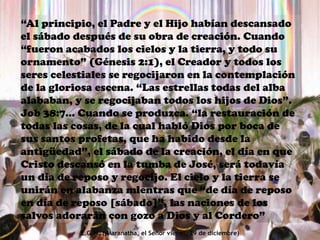 “Al principio, el Padre y el Hijo habían descansado
el sábado después de su obra de creación. Cuando
“fueron acabados los cielos y la tierra, y todo su
ornamento” (Génesis 2:1), el Creador y todos los
seres celestiales se regocijaron en la contemplación
de la gloriosa escena. “Las estrellas todas del alba
alababan, y se regocijaban todos los hijos de Dios”.
Job 38:7... Cuando se produzca. “la restauración de
todas las cosas, de la cual habló Dios por boca de
sus santos profetas, que ha habido desde la
antigüedad”, el sábado de la creación, el día en que
Cristo descansó en la tumba de José, será todavía
un día de reposo y regocijo. El cielo y la tierra se
unirán en alabanza mientras que “de día de reposo
en día de reposo [sábado]”, las naciones de los
salvos adorarán con gozo a Dios y al Cordero”
E.G.W. (¡Maranatha, el Señor viene!, 29 de diciembre)
 