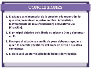 1. El sábado es el memorial de la creación y la redención, lo
que está presente en nuestro nombre: Adventistas
(advenimiento de Jesús/Redención) del Séptimo Día
(Creación).
2. El principal objetivo del sábado es adorar a Dios y descansar
en Él.
3. Para que el sábado sea un día de gozo, debemos ayudar a
quien lo necesite y testificar del amor de Cristo a nuestros
semejantes.
4. El cielo será un eterno sábado de bendición y regocijo.
 