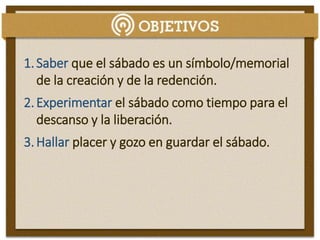 1.Saber que el sábado es un símbolo/memorial
de la creación y de la redención.
2.Experimentar el sábado como tiempo para el
descanso y la liberación.
3.Hallar placer y gozo en guardar el sábado.
 