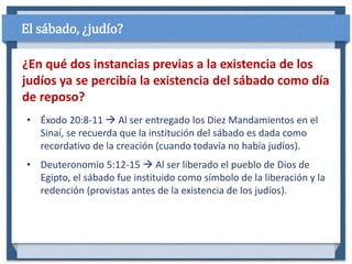 • Éxodo 20:8-11  Al ser entregado los Diez Mandamientos en el
Sinaí, se recuerda que la institución del sábado es dada como
recordativo de la creación (cuando todavía no había judíos).
• Deuteronomio 5:12-15  Al ser liberado el pueblo de Dios de
Egipto, el sábado fue instituido como símbolo de la liberación y la
redención (provistas antes de la existencia de los judíos).
¿En qué dos instancias previas a la existencia de los
judíos ya se percibía la existencia del sábado como día
de reposo?
El sábado, ¿judío?
 