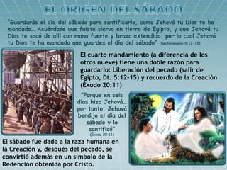 “Guardarás el día del sábado para santificarlo, como Jehová tu Dios te ha
mandado… Acuérdate que fuiste siervo en tierra de Egipto, y que Jehová tu
Dios te sacó de allí con mano fuerte y brazo extendido; por lo cual Jehová
tu Dios te ha mandado que guardes el día del sábado” (Deuteronomio 5:12-15)
El cuarto mandamiento (a diferencia de los
otros nueve) tiene una doble razón para
guardarlo: Liberación del pecado (salir de
Egipto, Dt. 5:12-15) y recuerdo de la Creación
(Éxodo 20:11)
“Porque en seis
días hizo Jehová…
por tanto, Jehová
bendijo el día del
sábado y lo
santificó”
(Éxodo 20:11)
El sábado fue dado a la raza humana en
la Creación y, después del pecado, se
convirtió además en un símbolo de la
Redención obtenida por Cristo.
 