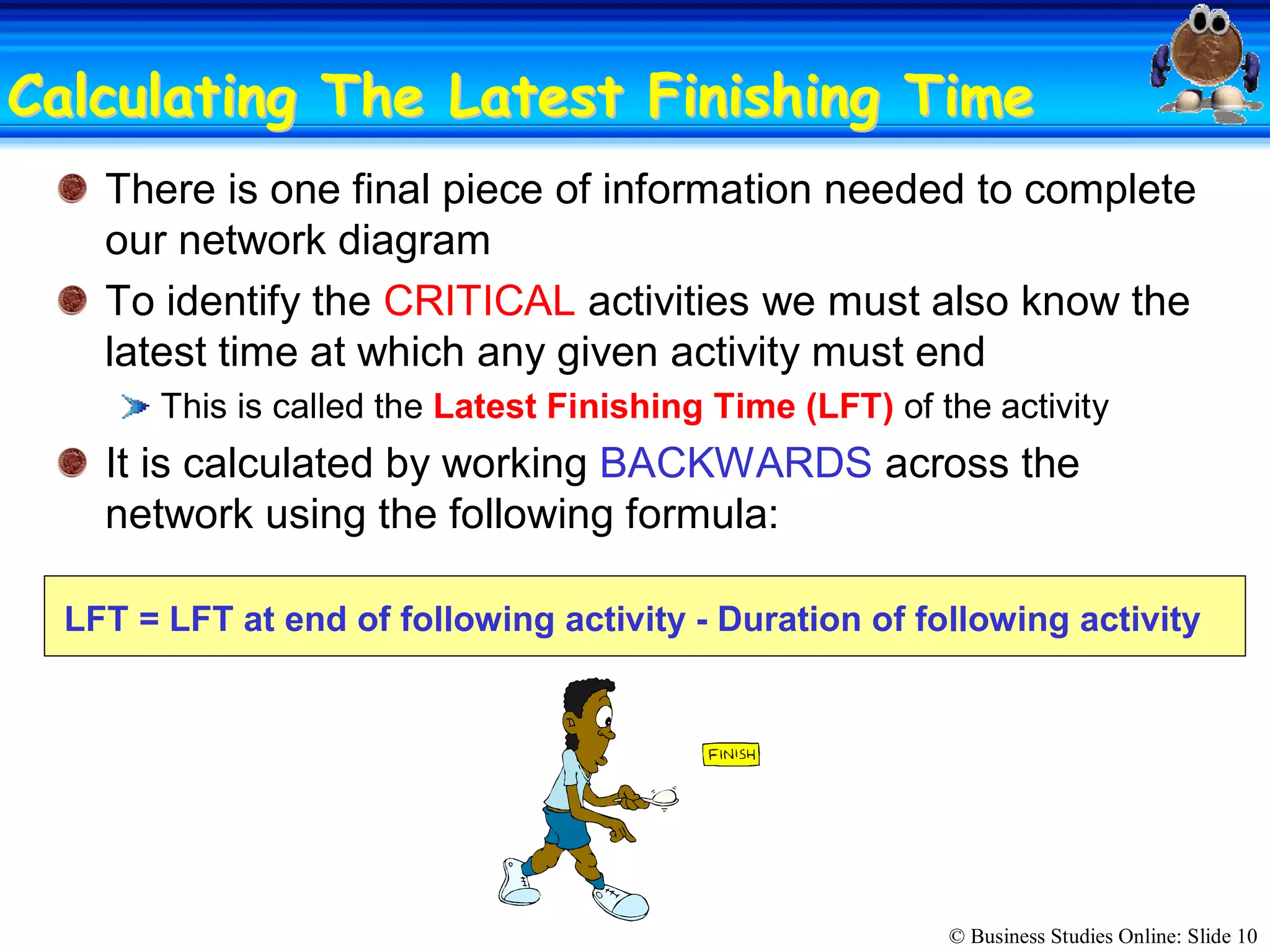 © Business Studies Online: Slide 10 
Calculating The Latest Finishing TimeCalculating The Latest Finishing Time 
There is one final piece of information needed to complete 
our network diagram 
To identify the CRITICAL activities we must also know the 
latest time at which any given activity must end 
This is called the Latest Finishing Time (LFT) of the activity 
It is calculated by working BACKWARDS across the 
network using the following formula: 
LFT = LFT at end of following activity ­ Duration of following activity
 