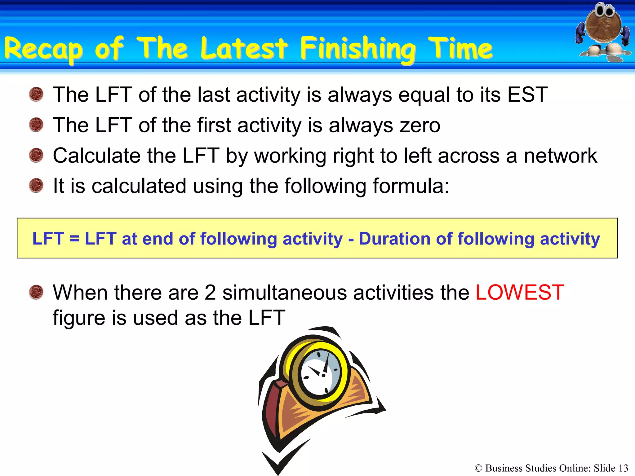 © Business Studies Online: Slide 13 
Recap of The Latest Finishing TimeRecap of The Latest Finishing Time 
The LFT of the last activity is always equal to its EST 
The LFT of the first activity is always zero 
Calculate the LFT by working right to left across a network 
It is calculated using the following formula: 
LFT = LFT at end of following activity ­ Duration of following activity 
When there are 2 simultaneous activities the LOWEST 
figure is used as the LFT
 