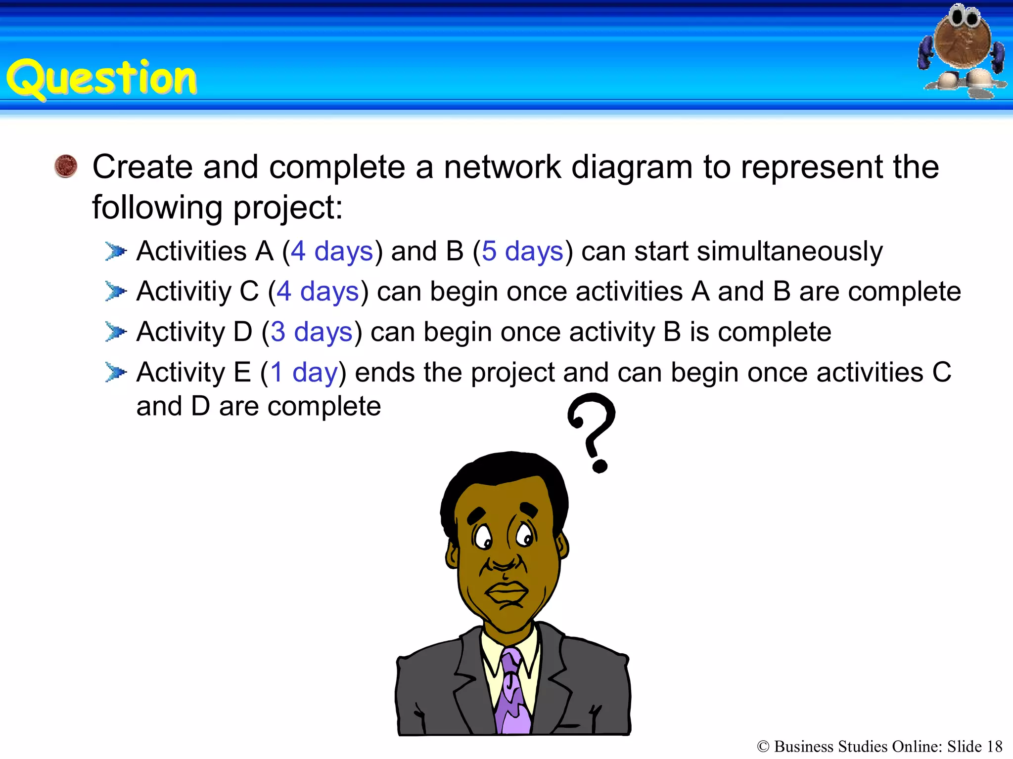 © Business Studies Online: Slide 18 
QuestionQuestion 
Create and complete a network diagram to represent the 
following project: 
Activities A (4 days) and B (5 days) can start simultaneously 
Activitiy C (4 days) can begin once activities A and B are complete 
Activity D (3 days) can begin once activity B is complete 
Activity E (1 day) ends the project and can begin once activities C 
and D are complete
 