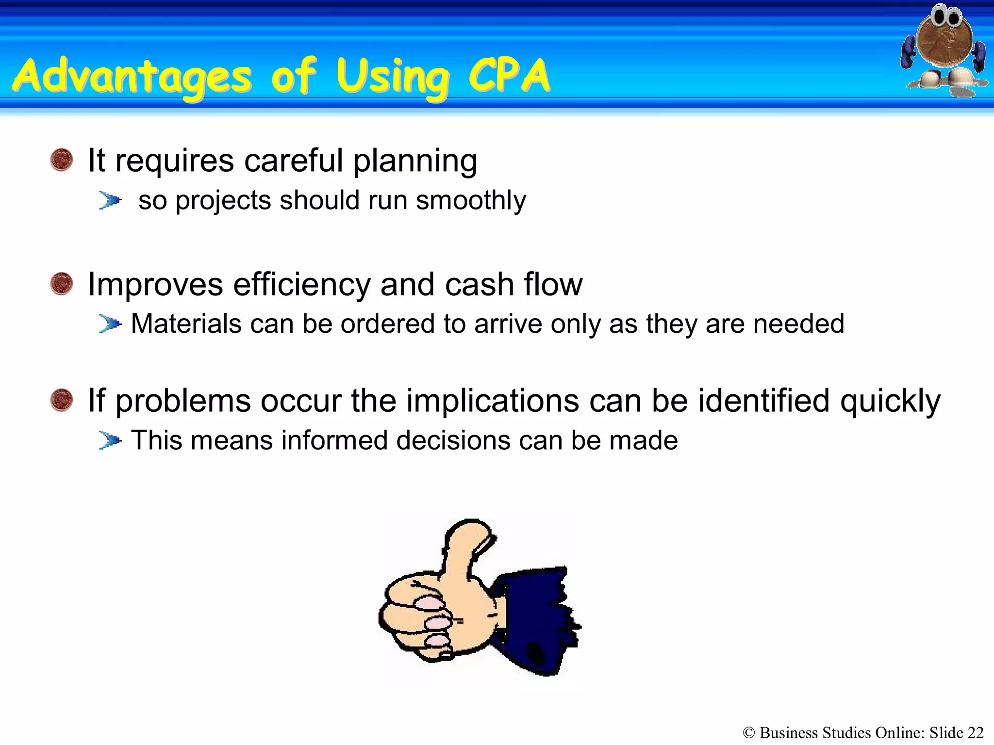 © Business Studies Online: Slide 22 
Advantages of Using CPAAdvantages of Using CPA 
It requires careful planning 
so projects should run smoothly 
Improves efficiency and cash flow 
Materials can be ordered to arrive only as they are needed 
If problems occur the implications can be identified quickly 
This means informed decisions can be made
 