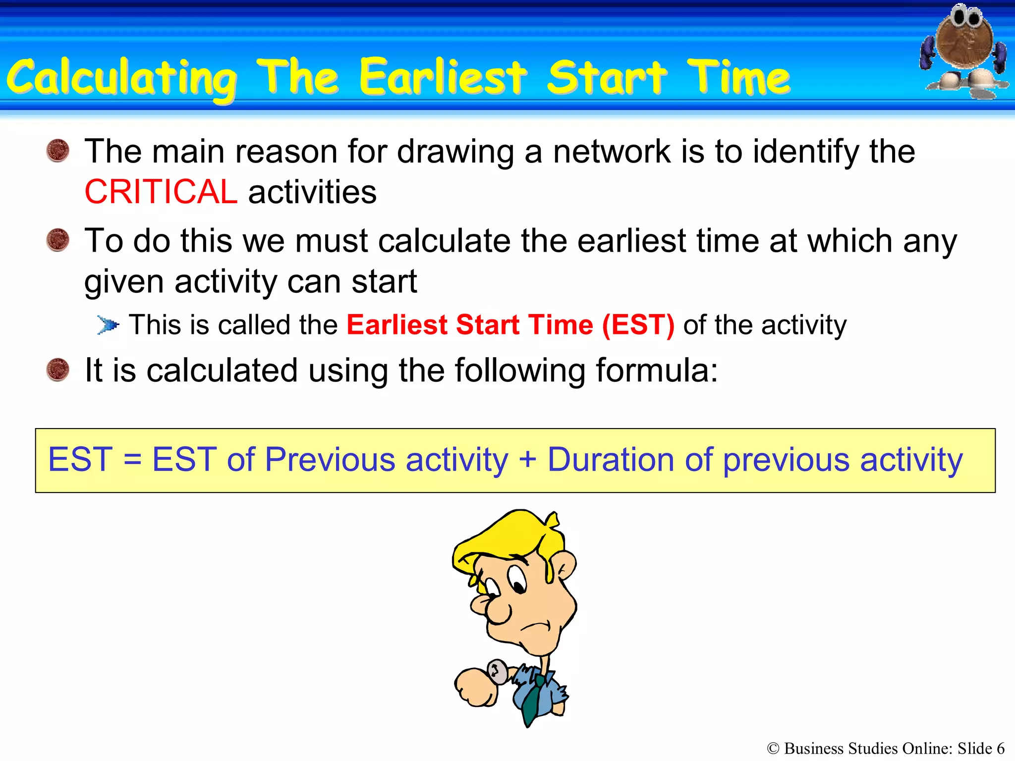 © Business Studies Online: Slide 6 
Calculating The Earliest Start TimeCalculating The Earliest Start Time 
The main reason for drawing a network is to identify the 
CRITICAL activities 
To do this we must calculate the earliest time at which any 
given activity can start 
This is called the Earliest Start Time (EST) of the activity 
It is calculated using the following formula: 
EST = EST of Previous activity + Duration of previous activity
 