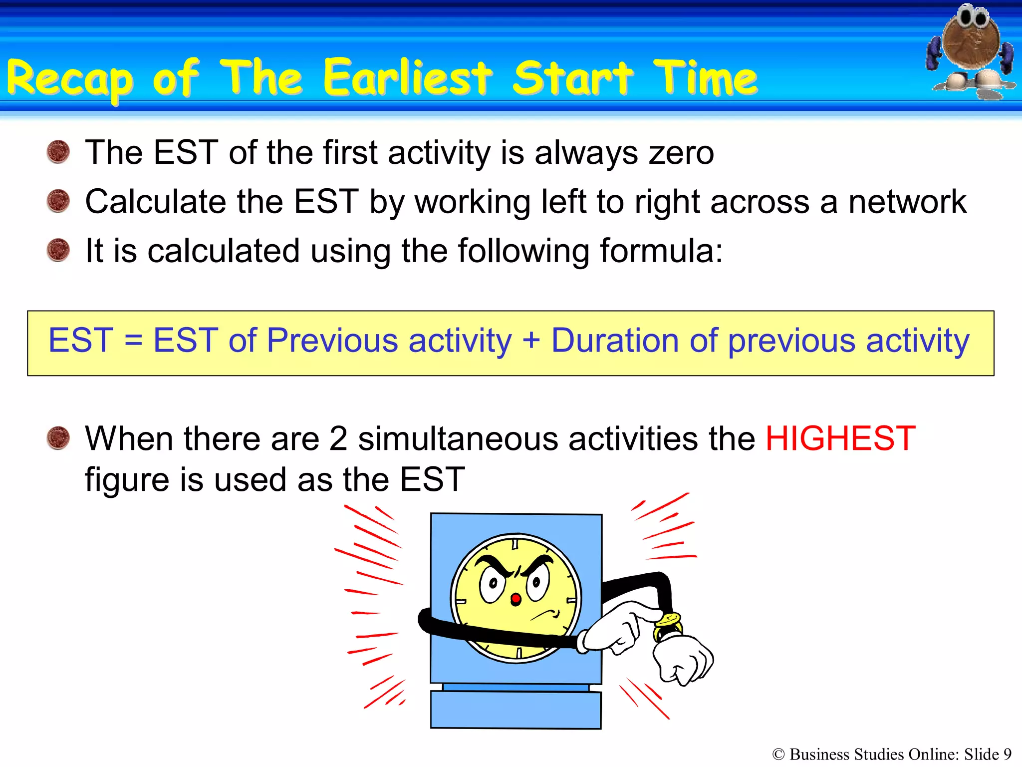 © Business Studies Online: Slide 9 
Recap of The Earliest Start TimeRecap of The Earliest Start Time 
The EST of the first activity is always zero 
Calculate the EST by working left to right across a network 
It is calculated using the following formula: 
EST = EST of Previous activity + Duration of previous activity 
When there are 2 simultaneous activities the HIGHEST 
figure is used as the EST
 