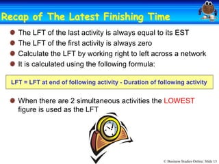 © Business Studies Online: Slide 13 
Recap of The Latest Finishing TimeRecap of The Latest Finishing Time 
The LFT of the last activity is always equal to its EST 
The LFT of the first activity is always zero 
Calculate the LFT by working right to left across a network 
It is calculated using the following formula: 
LFT = LFT at end of following activity ­ Duration of following activity 
When there are 2 simultaneous activities the LOWEST 
figure is used as the LFT
 